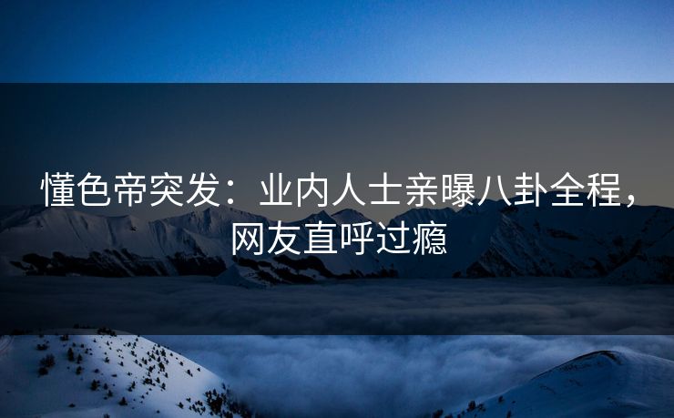 懂色帝突发：业内人士亲曝八卦全程，网友直呼过瘾
