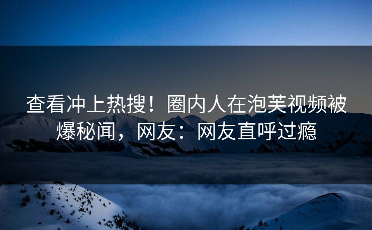 查看冲上热搜！圈内人在泡芙视频被爆秘闻，网友：网友直呼过瘾