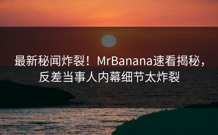 最新秘闻炸裂！MrBanana速看揭秘，反差当事人内幕细节太炸裂