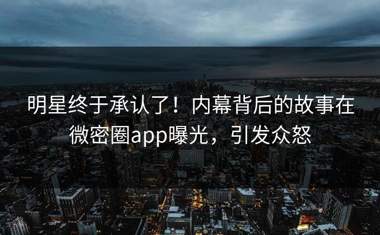明星终于承认了！内幕背后的故事在微密圈app曝光，引发众怒