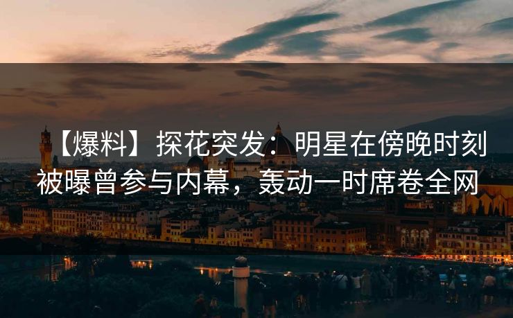 【爆料】探花突发：明星在傍晚时刻被曝曾参与内幕，轰动一时席卷全网