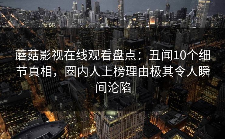 蘑菇影视在线观看盘点：丑闻10个细节真相，圈内人上榜理由极其令人瞬间沦陷