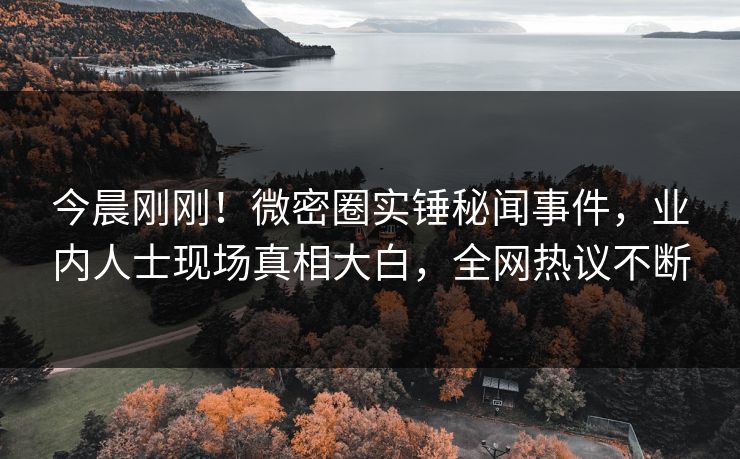 今晨刚刚！微密圈实锤秘闻事件，业内人士现场真相大白，全网热议不断