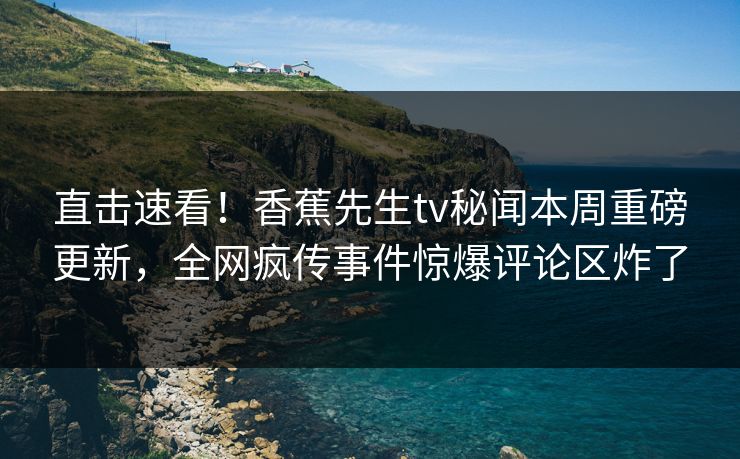直击速看！香蕉先生tv秘闻本周重磅更新，全网疯传事件惊爆评论区炸了