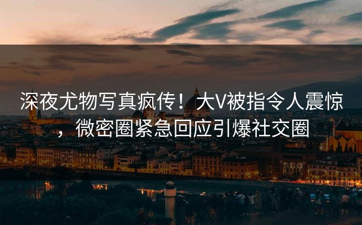 深夜尤物写真疯传！大V被指令人震惊，微密圈紧急回应引爆社交圈