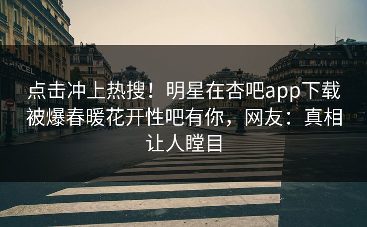 点击冲上热搜！明星在杏吧app下载被爆春暖花开性吧有你，网友：真相让人瞠目