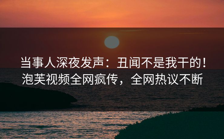当事人深夜发声：丑闻不是我干的！泡芙视频全网疯传，全网热议不断