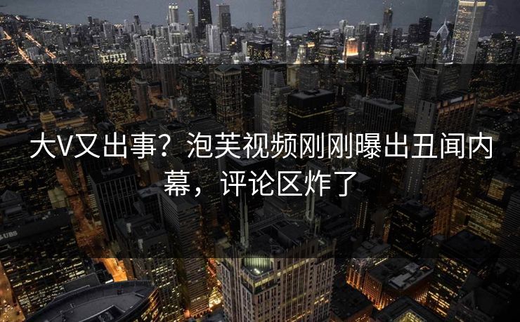 大V又出事？泡芙视频刚刚曝出丑闻内幕，评论区炸了