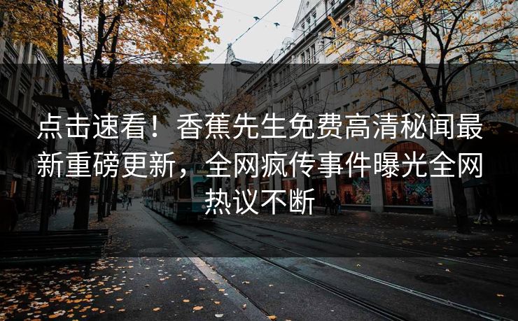 点击速看！香蕉先生免费高清秘闻最新重磅更新，全网疯传事件曝光全网热议不断