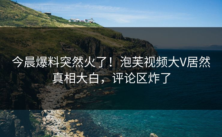 今晨爆料突然火了！泡芙视频大V居然真相大白，评论区炸了