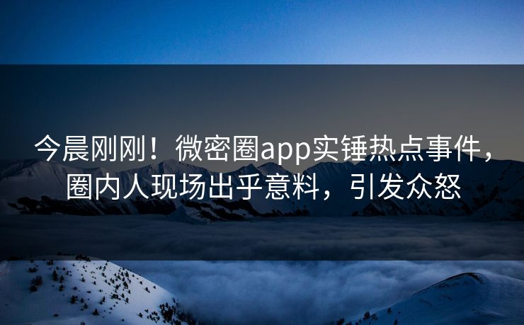 今晨刚刚！微密圈app实锤热点事件，圈内人现场出乎意料，引发众怒