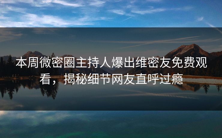 本周微密圈主持人爆出维密友免费观看，揭秘细节网友直呼过瘾