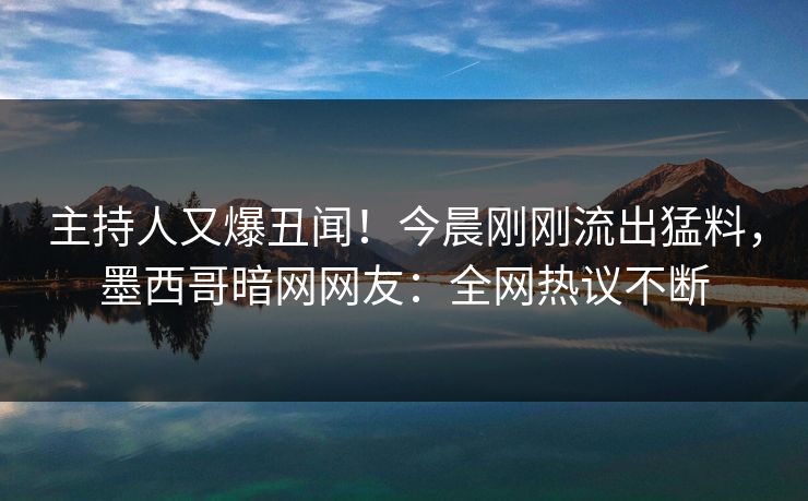 主持人又爆丑闻！今晨刚刚流出猛料，墨西哥暗网网友：全网热议不断