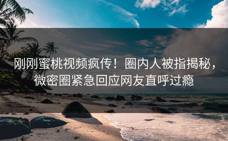 刚刚蜜桃视频疯传！圈内人被指揭秘，微密圈紧急回应网友直呼过瘾