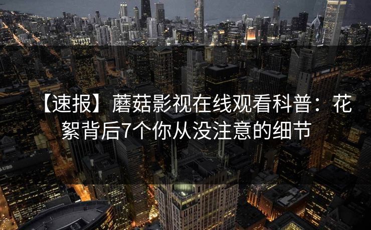 【速报】蘑菇影视在线观看科普：花絮背后7个你从没注意的细节