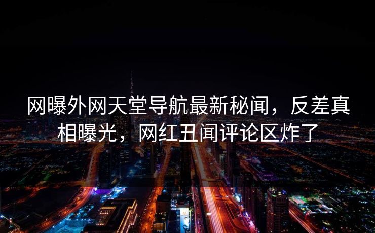 网曝外网天堂导航最新秘闻，反差真相曝光，网红丑闻评论区炸了
