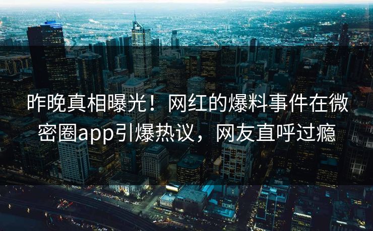 昨晚真相曝光！网红的爆料事件在微密圈app引爆热议，网友直呼过瘾