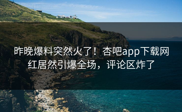 昨晚爆料突然火了！杏吧app下载网红居然引爆全场，评论区炸了