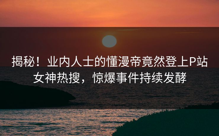 揭秘！业内人士的懂漫帝竟然登上P站女神热搜，惊爆事件持续发酵