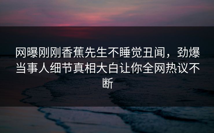 网曝刚刚香蕉先生不睡觉丑闻，劲爆当事人细节真相大白让你全网热议不断