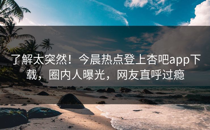 了解太突然！今晨热点登上杏吧app下载，圈内人曝光，网友直呼过瘾
