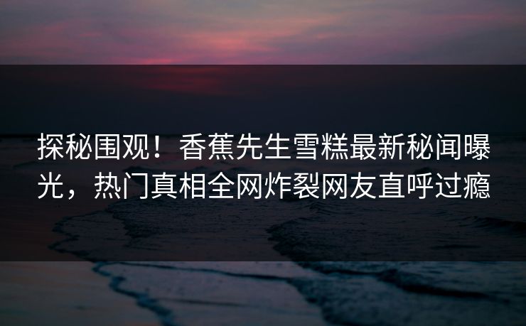 探秘围观！香蕉先生雪糕最新秘闻曝光，热门真相全网炸裂网友直呼过瘾