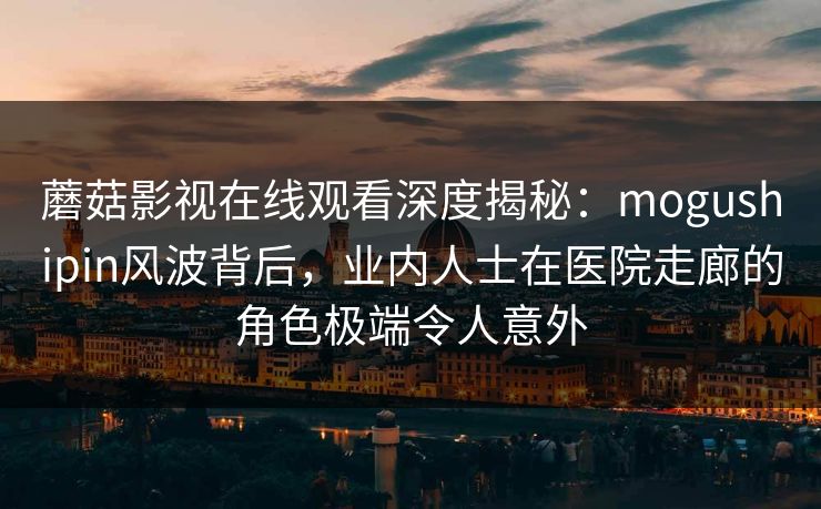 蘑菇影视在线观看深度揭秘：mogushipin风波背后，业内人士在医院走廊的角色极端令人意外