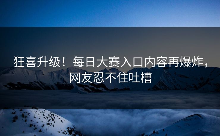 狂喜升级！每日大赛入口内容再爆炸，网友忍不住吐槽
