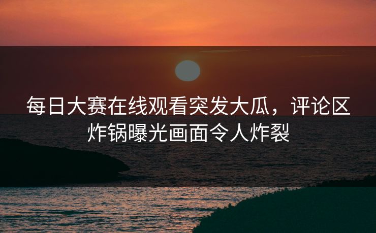 每日大赛在线观看突发大瓜，评论区炸锅曝光画面令人炸裂