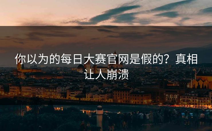 你以为的每日大赛官网是假的？真相让人崩溃