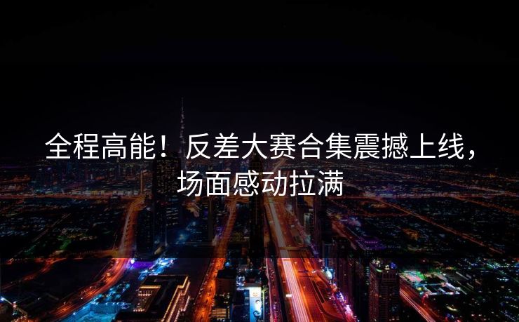 全程高能！反差大赛合集震撼上线，场面感动拉满