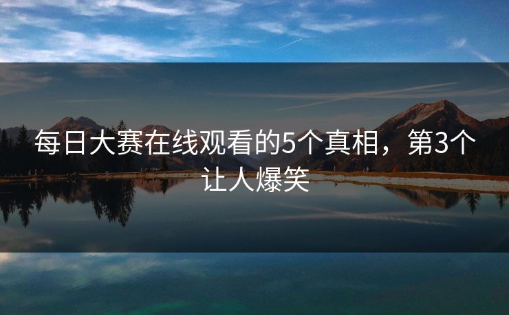 每日大赛在线观看的5个真相，第3个让人爆笑
