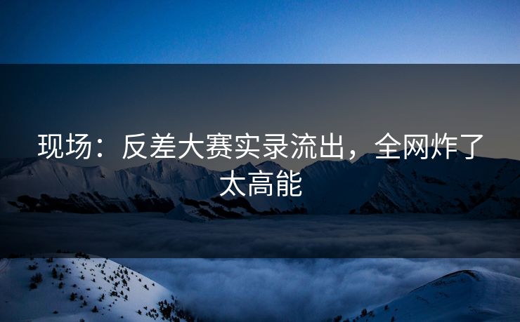 现场：反差大赛实录流出，全网炸了太高能