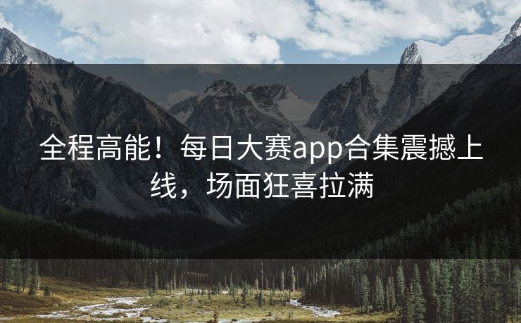 全程高能！每日大赛app合集震撼上线，场面狂喜拉满
