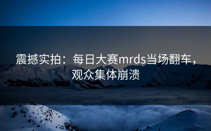 震撼实拍：每日大赛mrds当场翻车，观众集体崩溃