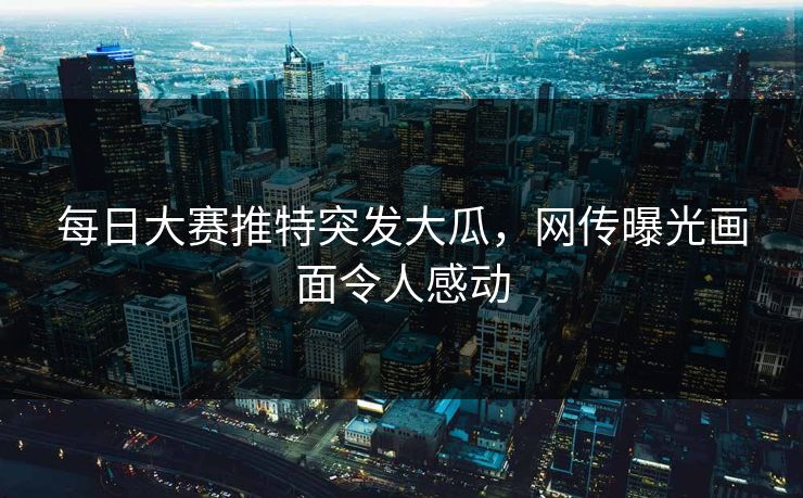 每日大赛推特突发大瓜，网传曝光画面令人感动