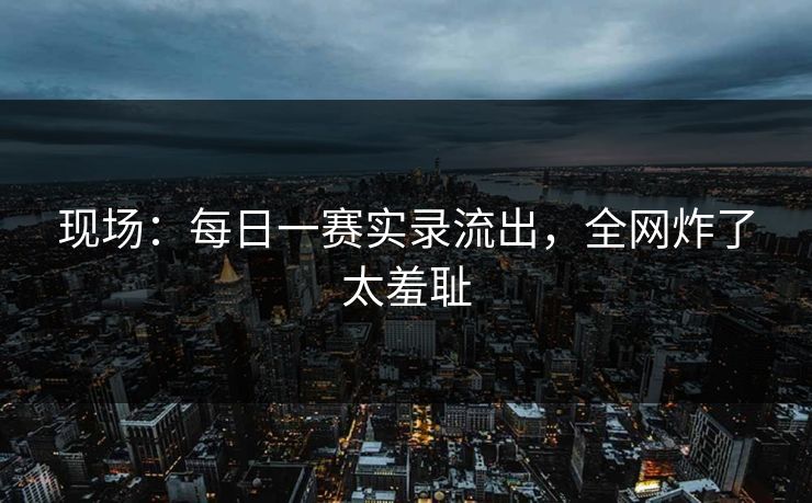 现场：每日一赛实录流出，全网炸了太羞耻