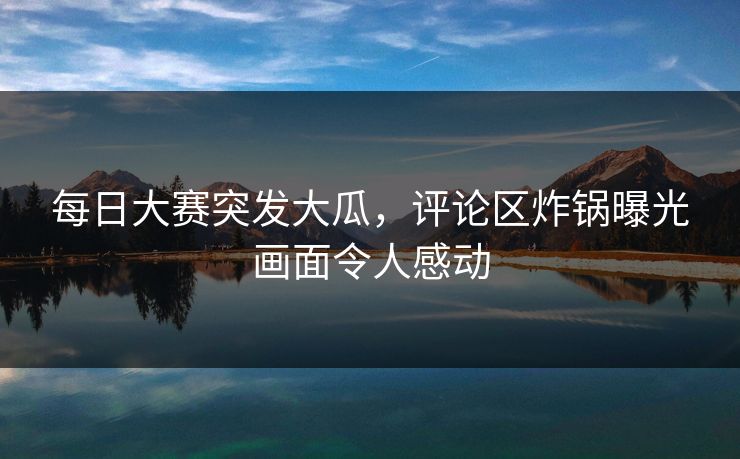 每日大赛突发大瓜，评论区炸锅曝光画面令人感动