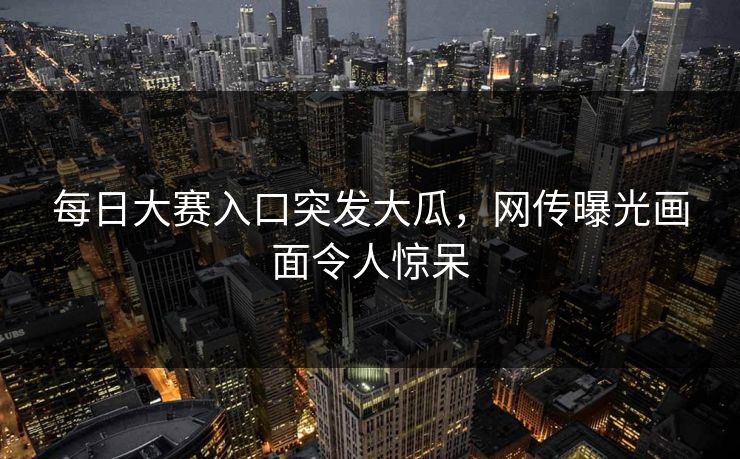 每日大赛入口突发大瓜，网传曝光画面令人惊呆
