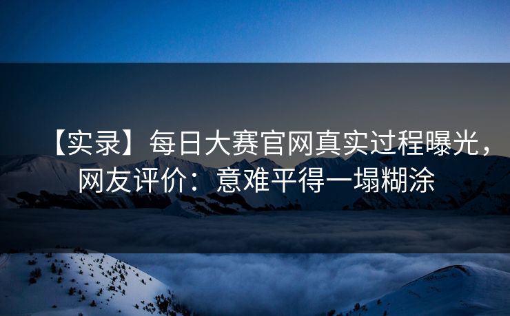 【实录】每日大赛官网真实过程曝光，网友评价：意难平得一塌糊涂