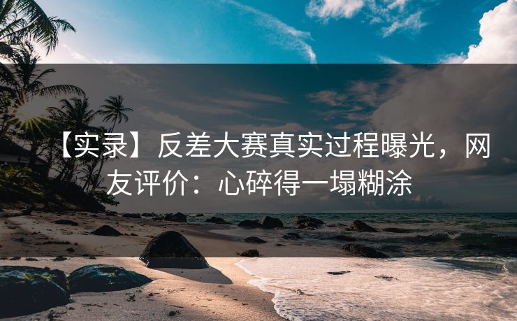 【实录】反差大赛真实过程曝光，网友评价：心碎得一塌糊涂