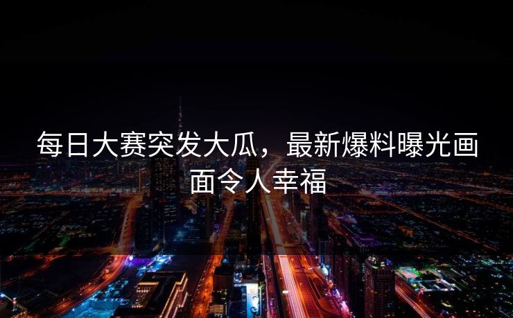 每日大赛突发大瓜，最新爆料曝光画面令人幸福