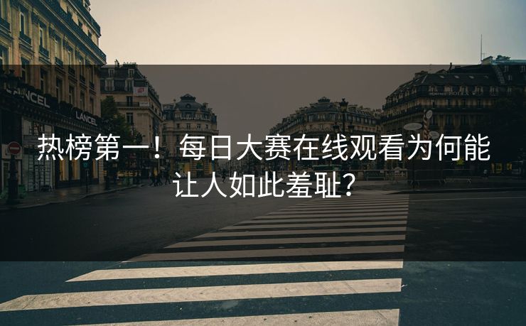 热榜第一！每日大赛在线观看为何能让人如此羞耻？