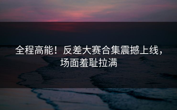 全程高能！反差大赛合集震撼上线，场面羞耻拉满
