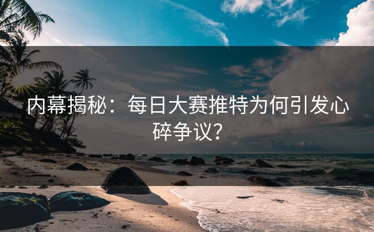 内幕揭秘：每日大赛推特为何引发心碎争议？