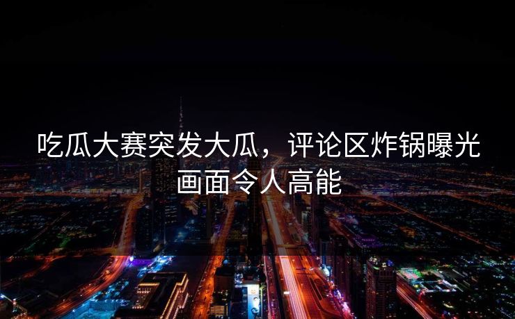 吃瓜大赛突发大瓜，评论区炸锅曝光画面令人高能