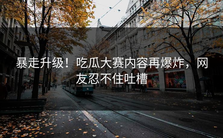 暴走升级！吃瓜大赛内容再爆炸，网友忍不住吐槽