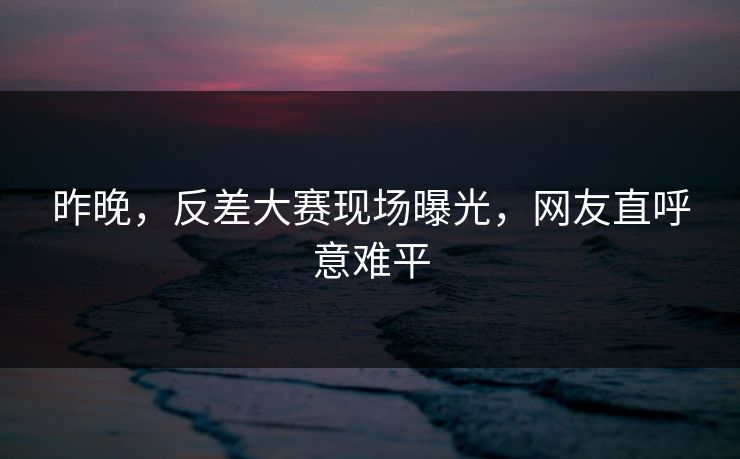 昨晚，反差大赛现场曝光，网友直呼意难平