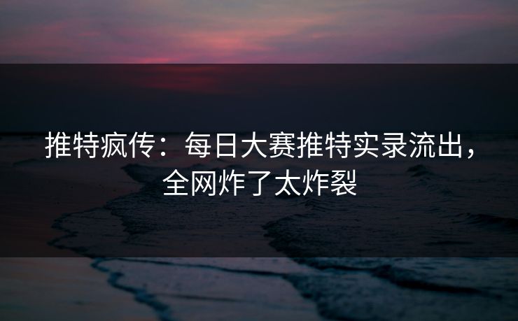 推特疯传：每日大赛推特实录流出，全网炸了太炸裂