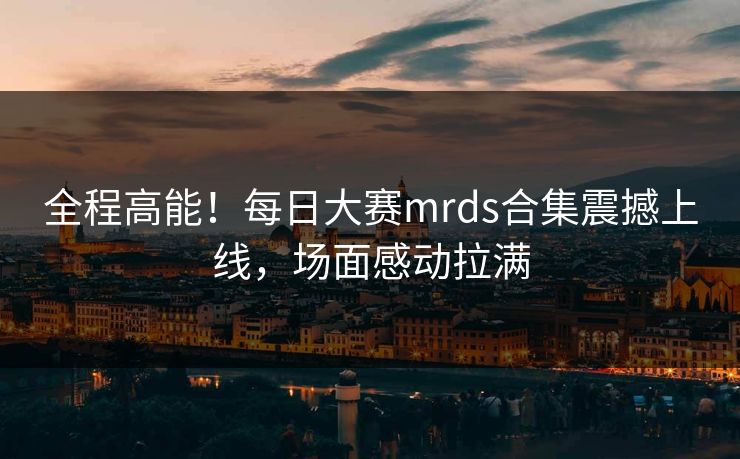 全程高能！每日大赛mrds合集震撼上线，场面感动拉满